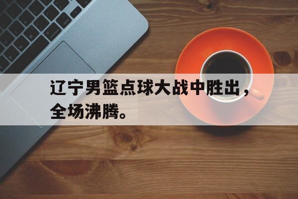 辽宁男篮点球大战中胜出，全场沸腾。