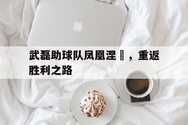 武磊助球队凤凰涅槃,重返胜利之路 武磊助球队凤凰涅槃,重返胜利之路