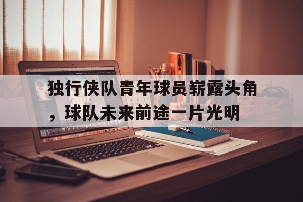 独行侠队青年球员崭露头角，球队未来前途一片光明